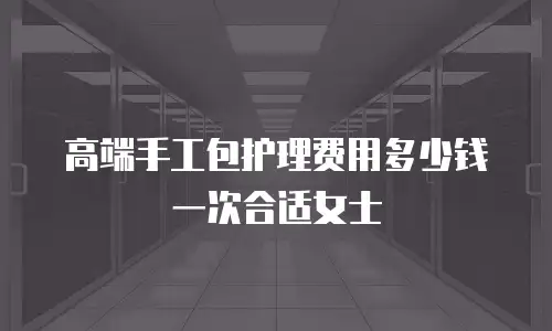 高端手工包护理费用多少钱一次合适女士