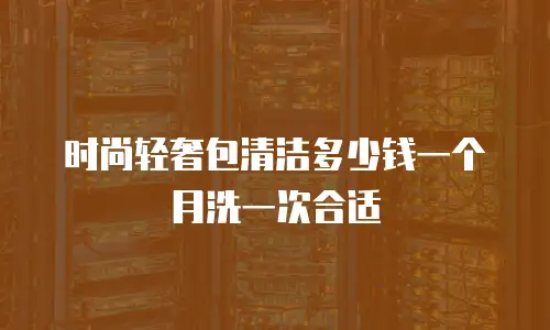 时尚轻奢包清洁多少钱一个月洗一次合适