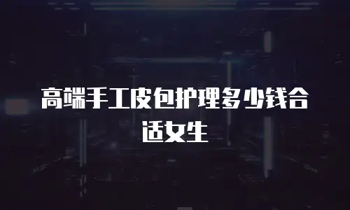 高端手工皮包护理多少钱合适女生