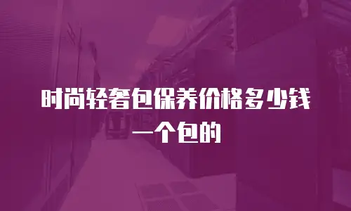 时尚轻奢包保养价格多少钱一个包的
