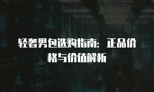 轻奢男包选购指南：正品价格与价值解析