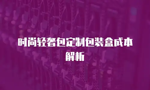 时尚轻奢包定制包装盒成本解析