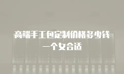高端手工包定制价格多少钱一个女合适