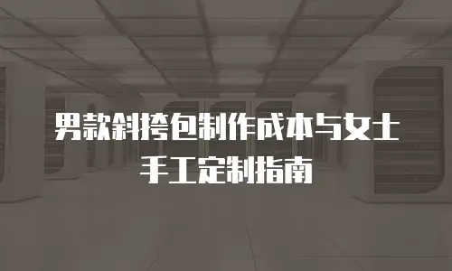 男款斜挎包制作成本与女士手工定制指南
