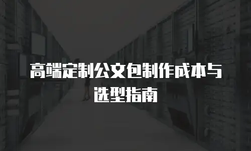 高端定制公文包制作成本与选型指南