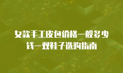 女款手工皮包价格一般多少钱一双鞋子选购指南