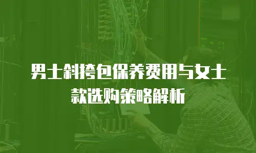 男士斜挎包保养费用与女士款选购策略解析