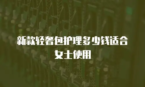 新款轻奢包护理多少钱适合女士使用