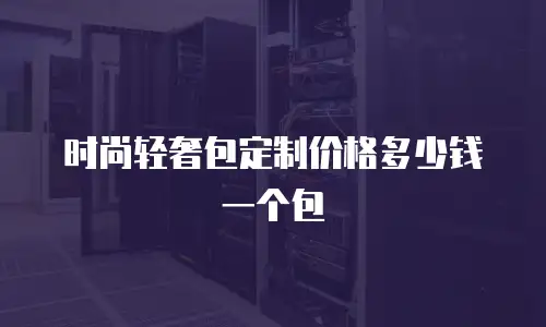 时尚轻奢包定制价格多少钱一个包