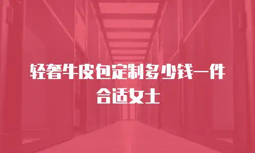 轻奢牛皮包定制多少钱一件合适女士
