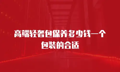 高端轻奢包保养多少钱一个包装的合适