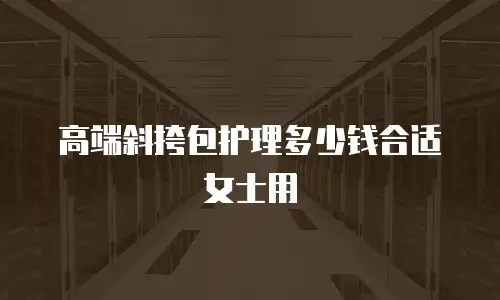 高端斜挎包护理多少钱合适女士用
