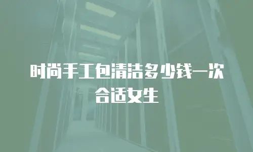 时尚手工包清洁多少钱一次合适女生