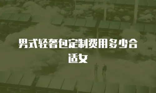 男式轻奢包定制费用多少合适女