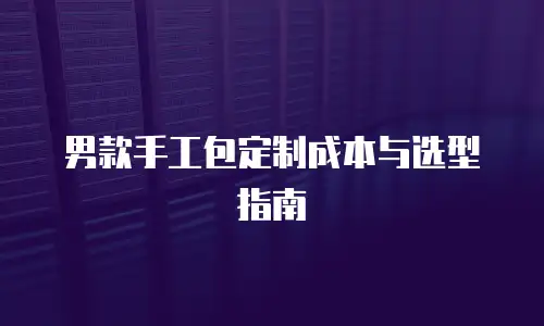 男款手工包定制成本与选型指南