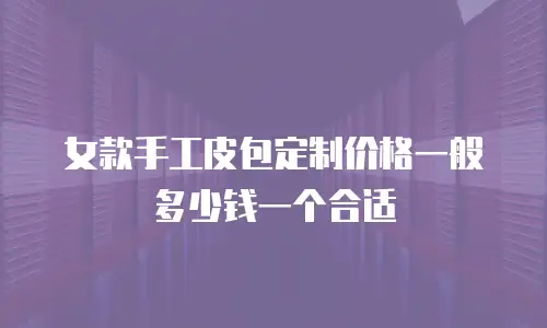 女款手工皮包定制价格一般多少钱一个合适