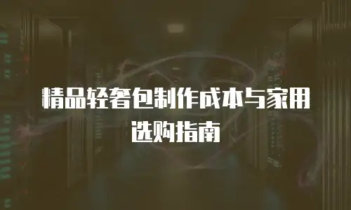 精品轻奢包制作成本与家用选购指南