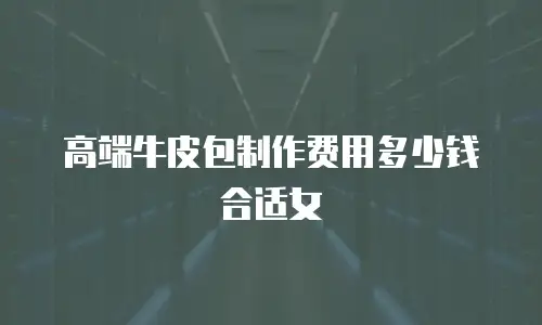 高端牛皮包制作费用多少钱合适女