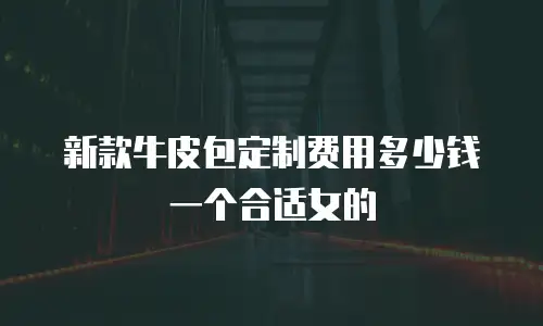 新款牛皮包定制费用多少钱一个合适女的