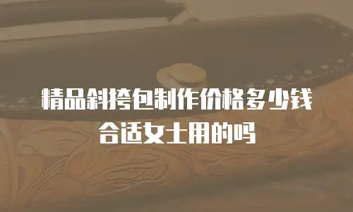 精品斜挎包制作价格多少钱合适女士用的吗