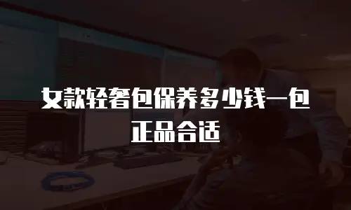 女款轻奢包保养多少钱一包正品合适