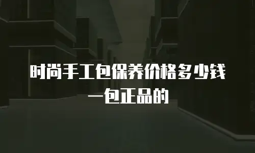 时尚手工包保养价格多少钱一包正品的