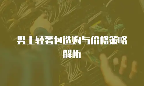 男士轻奢包选购与价格策略解析