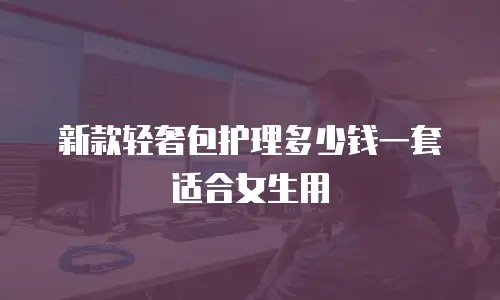 新款轻奢包护理多少钱一套适合女生用