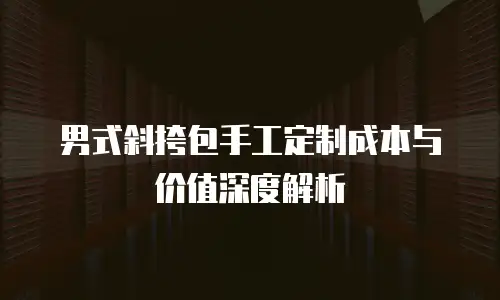 男式斜挎包手工定制成本与价值深度解析