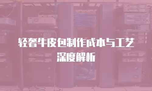 轻奢牛皮包制作成本与工艺深度解析