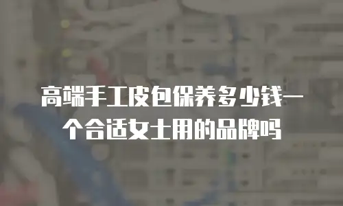 高端手工皮包保养多少钱一个合适女士用的品牌吗