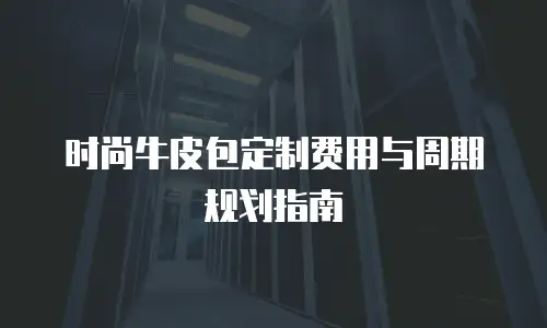 时尚牛皮包定制费用与周期规划指南