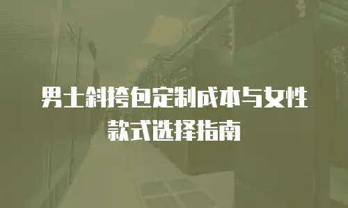 男士斜挎包定制成本与女性款式选择指南