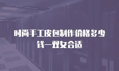 时尚手工皮包制作价格多少钱一双女合适