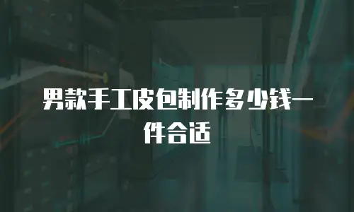 男款手工皮包制作多少钱一件合适