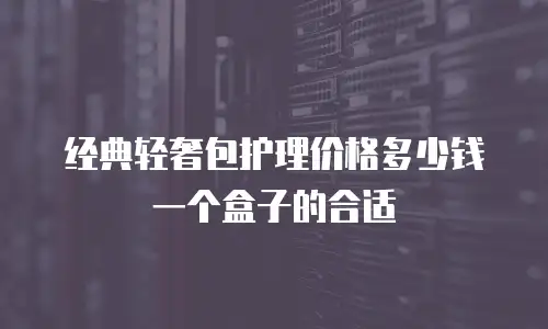 经典轻奢包护理价格多少钱一个盒子的合适