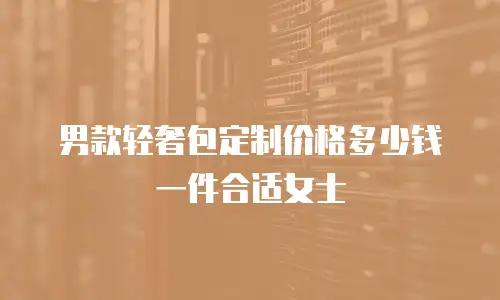 男款轻奢包定制价格多少钱一件合适女士