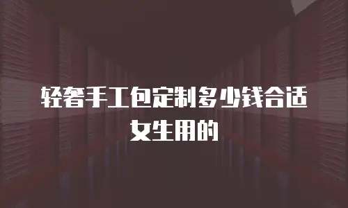 轻奢手工包定制多少钱合适女生用的