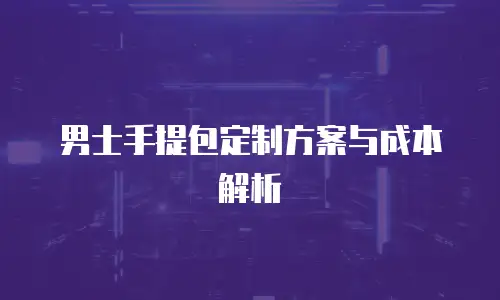 男士手提包定制方案与成本解析