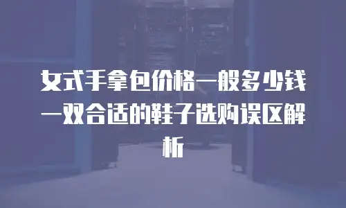 女式手拿包价格一般多少钱一双合适的鞋子选购误区解析