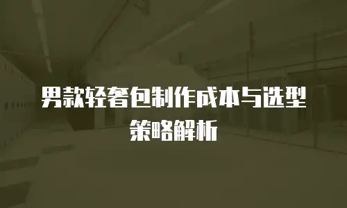 男款轻奢包制作成本与选型策略解析