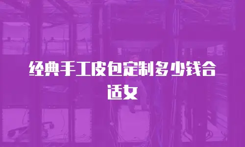 经典手工皮包定制多少钱合适女