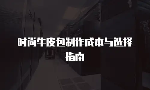 时尚牛皮包制作成本与选择指南