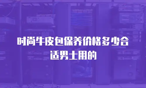 时尚牛皮包保养价格多少合适男士用的