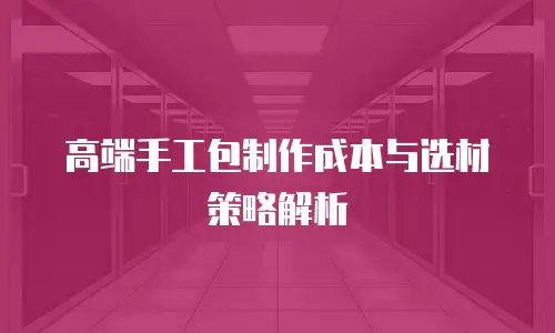 高端手工包制作成本与选材策略解析
