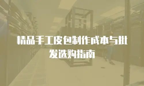 精品手工皮包制作成本与批发选购指南