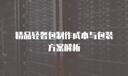 精品轻奢包制作成本与包装方案解析