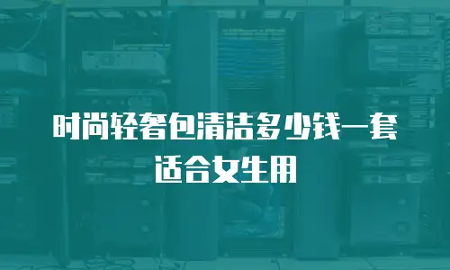 时尚轻奢包清洁多少钱一套适合女生用