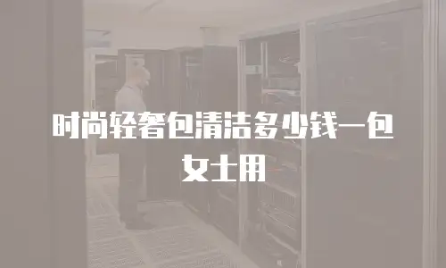 时尚轻奢包清洁多少钱一包女士用