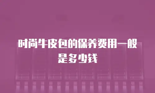 时尚牛皮包的保养费用一般是多少钱